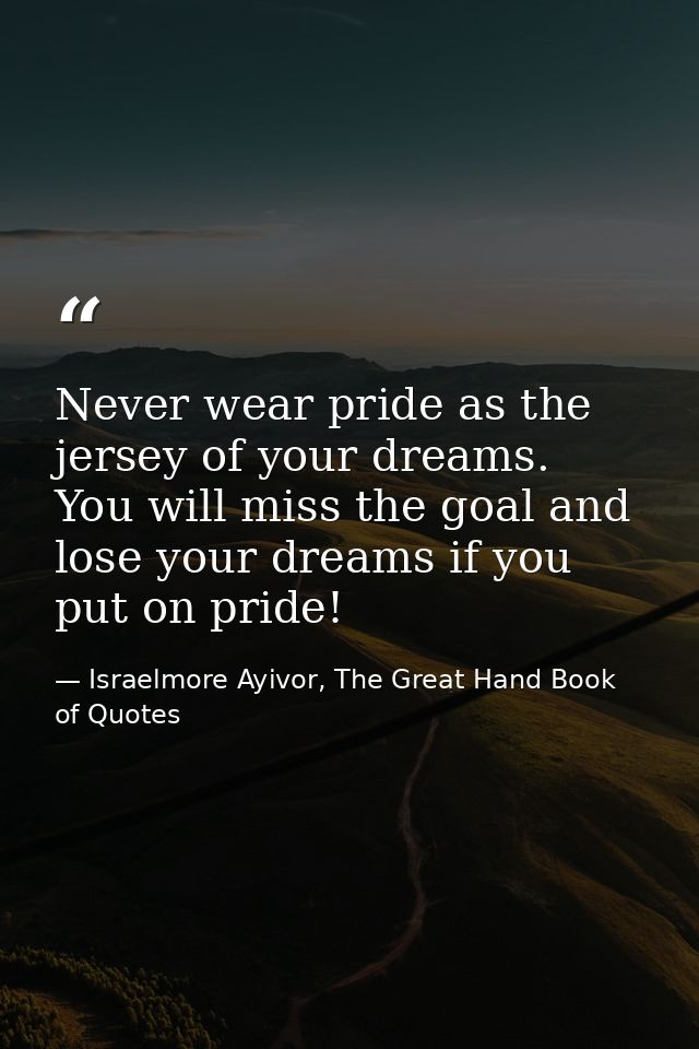 Never wear pride as the jersey of your dreams. You will miss the goal and lose your dreams if you put on pride! — Israelmore Ayivor, The Great Hand Book of Quotes