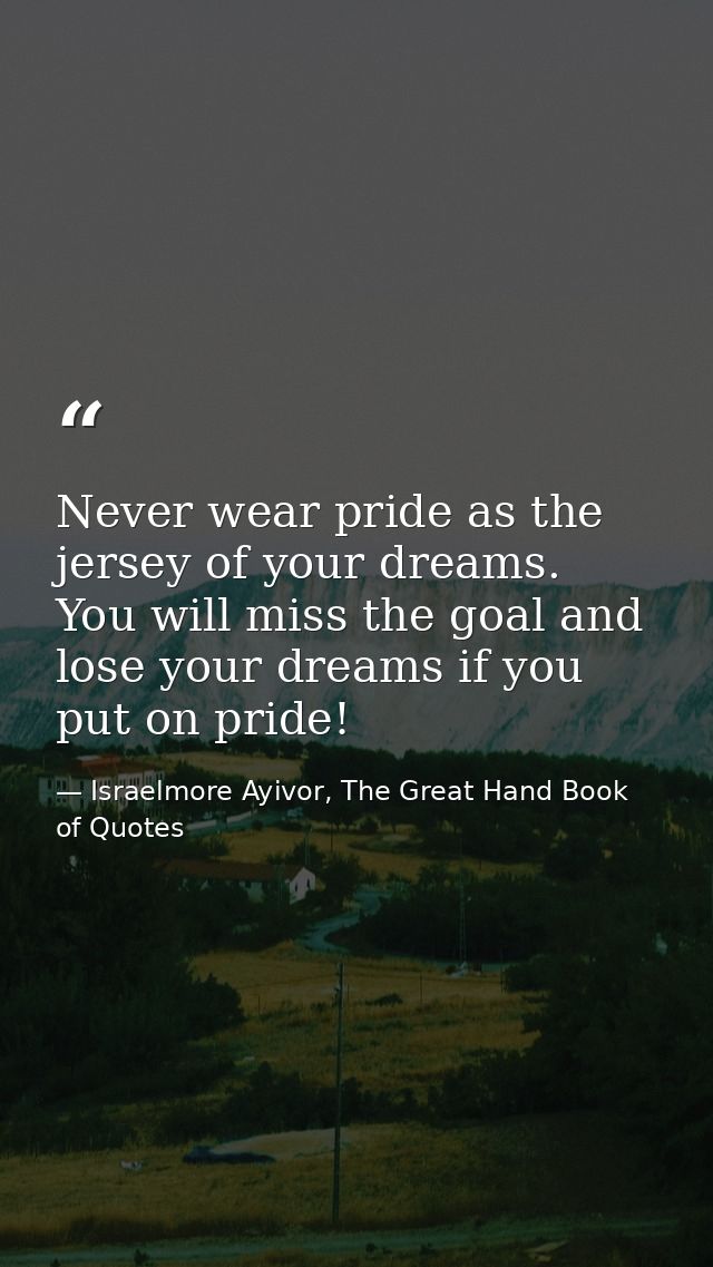 Never wear pride as the jersey of your dreams. You will miss the goal and lose your dreams if you put on pride! — Israelmore Ayivor, The Great Hand Book of Quotes