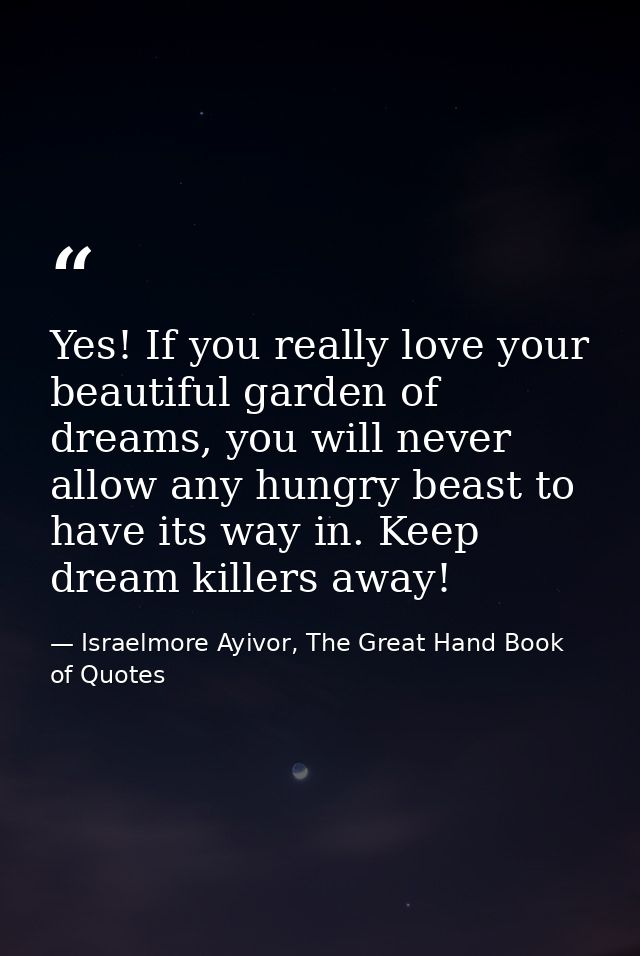 Yes! If you really love your beautiful garden of dreams, you will never allow any hungry beast to have its way in. Keep  — Israelmore Ayivor, The Great Hand Book of Quotes