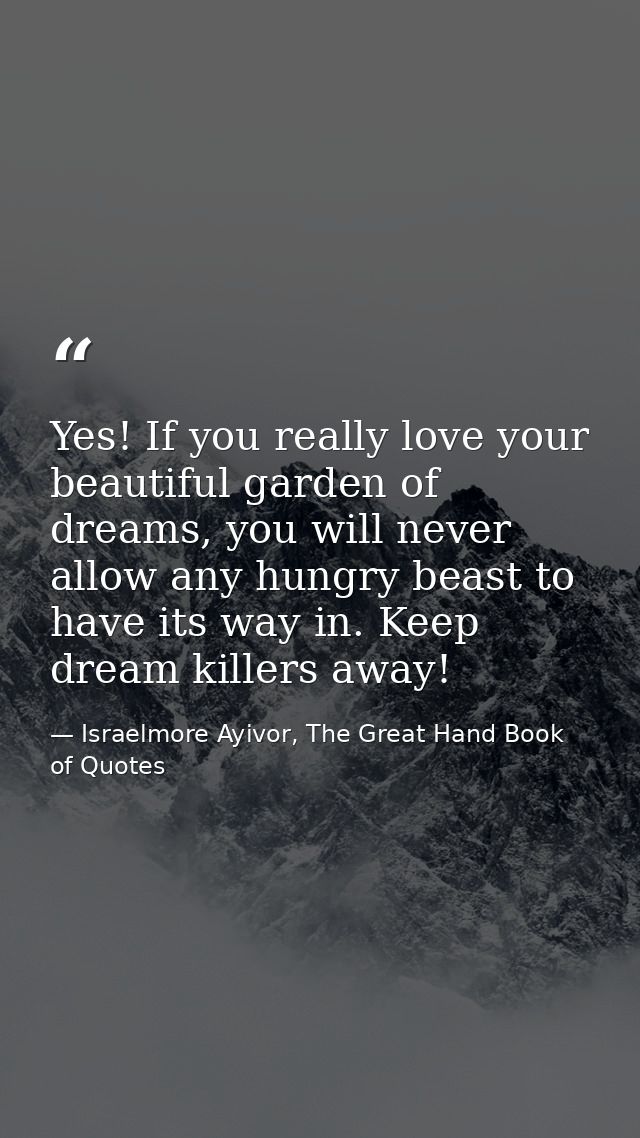 Yes! If you really love your beautiful garden of dreams, you will never allow any hungry beast to have its way in. Keep  — Israelmore Ayivor, The Great Hand Book of Quotes
