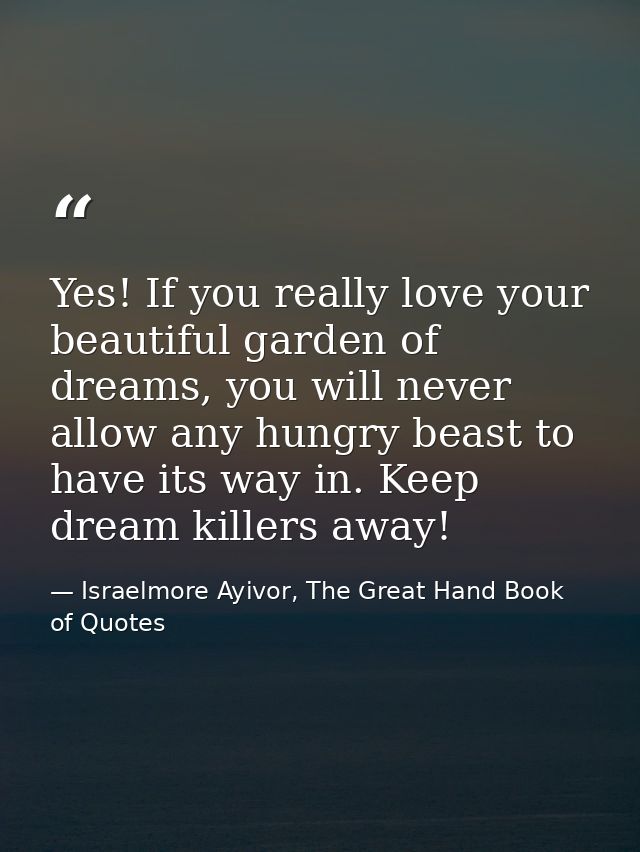 Yes! If you really love your beautiful garden of dreams, you will never allow any hungry beast to have its way in. Keep  — Israelmore Ayivor, The Great Hand Book of Quotes