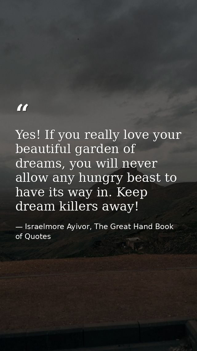 Yes! If you really love your beautiful garden of dreams, you will never allow any hungry beast to have its way in. Keep  — Israelmore Ayivor, The Great Hand Book of Quotes