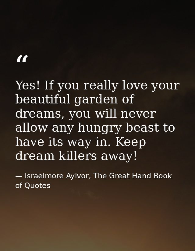 Yes! If you really love your beautiful garden of dreams, you will never allow any hungry beast to have its way in. Keep  — Israelmore Ayivor, The Great Hand Book of Quotes