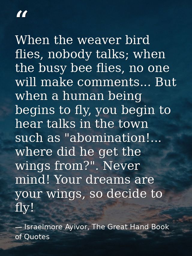 When the weaver bird flies, nobody talks; when the busy bee flies, no one will make comments... But when a human being b — Israelmore Ayivor, The Great Hand Book of Quotes