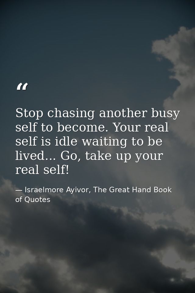 Stop chasing another busy self to become. Your real self is idle waiting to be lived... Go, take up your real self! — Israelmore Ayivor, The Great Hand Book of Quotes