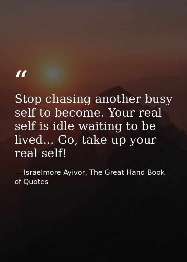 Stop chasing another busy self to become. Your real self is idle waiting to be lived... Go, take up your real self! — Israelmore Ayivor, The Great Hand Book of Quotes