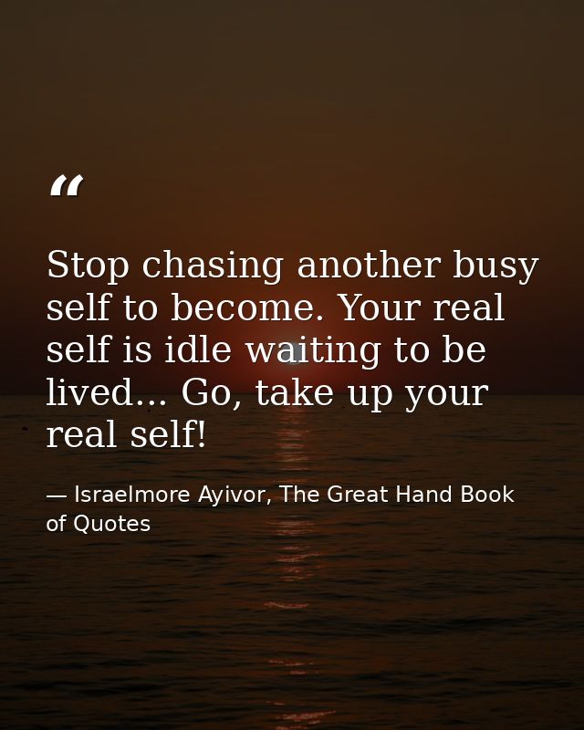 Stop chasing another busy self to become. Your real self is idle waiting to be lived... Go, take up your real self! — Israelmore Ayivor, The Great Hand Book of Quotes