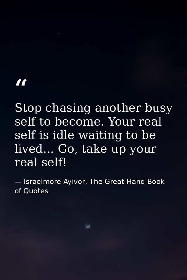 Stop chasing another busy self to become. Your real self is idle waiting to be lived... Go, take up your real self! — Israelmore Ayivor, The Great Hand Book of Quotes