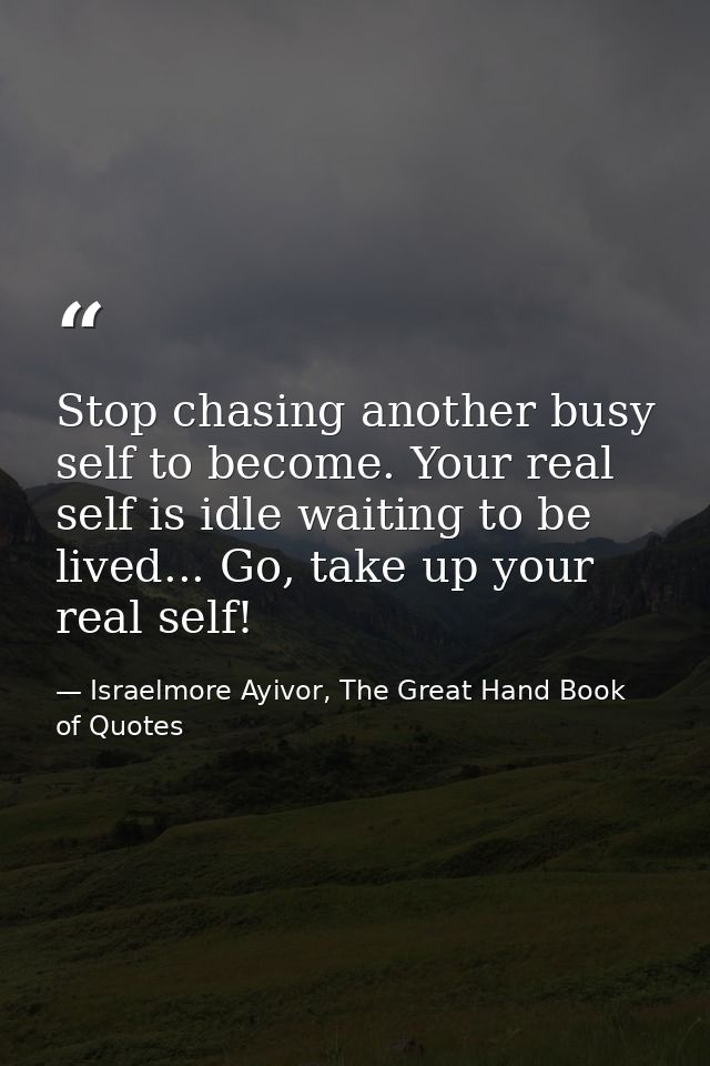 Stop chasing another busy self to become. Your real self is idle waiting to be lived... Go, take up your real self! — Israelmore Ayivor, The Great Hand Book of Quotes
