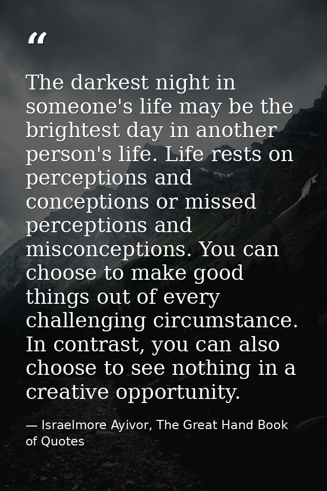 The darkest night in someone's life may be the brightest day in another person's life. Life rests on perceptions and con — Israelmore Ayivor, The Great Hand Book of Quotes