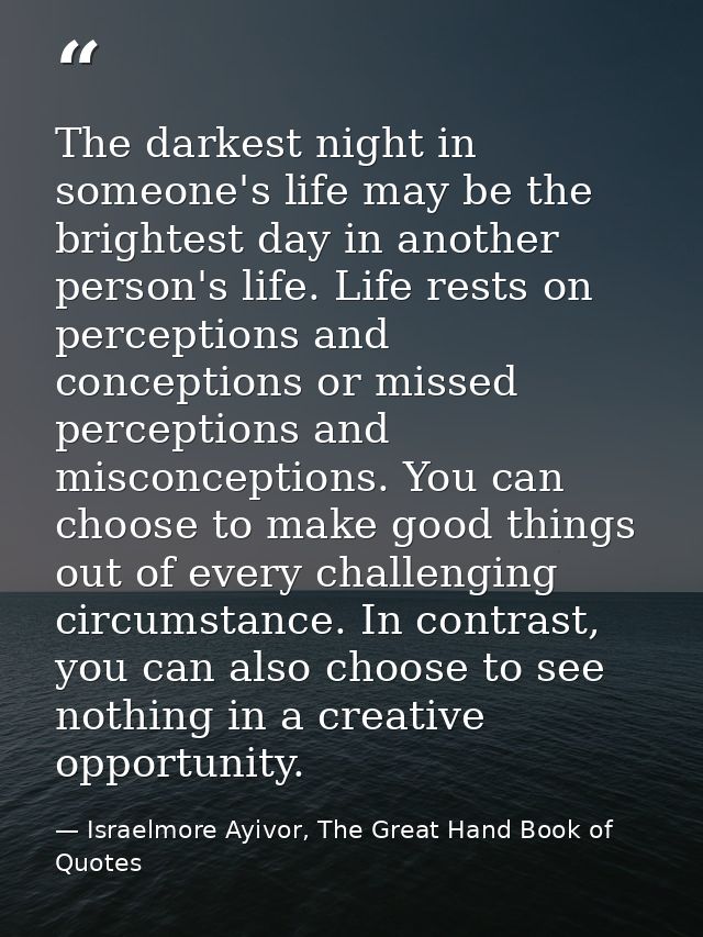 The darkest night in someone's life may be the brightest day in another person's life. Life rests on perceptions and con — Israelmore Ayivor, The Great Hand Book of Quotes
