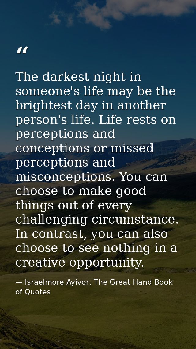 The darkest night in someone's life may be the brightest day in another person's life. Life rests on perceptions and con — Israelmore Ayivor, The Great Hand Book of Quotes