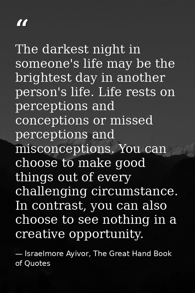 The darkest night in someone's life may be the brightest day in another person's life. Life rests on perceptions and con — Israelmore Ayivor, The Great Hand Book of Quotes