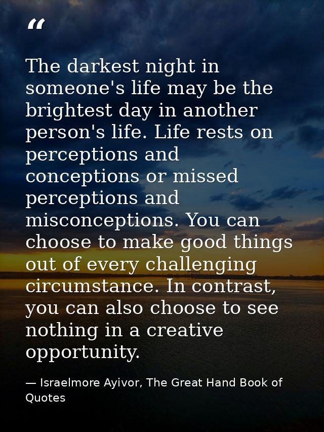The darkest night in someone's life may be the brightest day in another person's life. Life rests on perceptions and con — Israelmore Ayivor, The Great Hand Book of Quotes