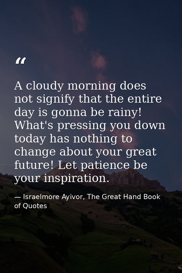 A cloudy morning does not signify that the entire day is gonna be rainy! What's pressing you down today has nothing to c — Israelmore Ayivor, The Great Hand Book of Quotes