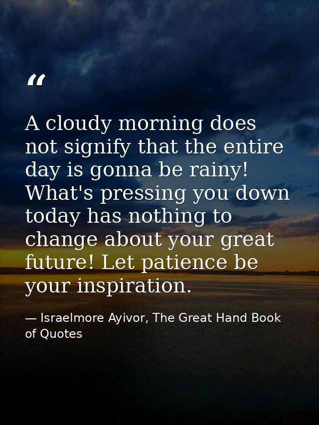 A cloudy morning does not signify that the entire day is gonna be rainy! What's pressing you down today has nothing to c — Israelmore Ayivor, The Great Hand Book of Quotes