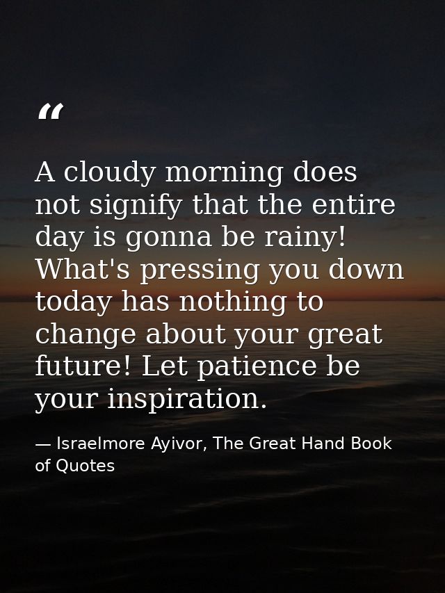 A cloudy morning does not signify that the entire day is gonna be rainy! What's pressing you down today has nothing to c — Israelmore Ayivor, The Great Hand Book of Quotes
