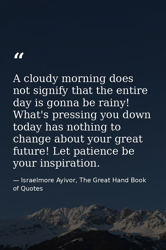 A cloudy morning does not signify that the entire day is gonna be rainy! What's pressing you down today has nothing to c — Israelmore Ayivor, The Great Hand Book of Quotes