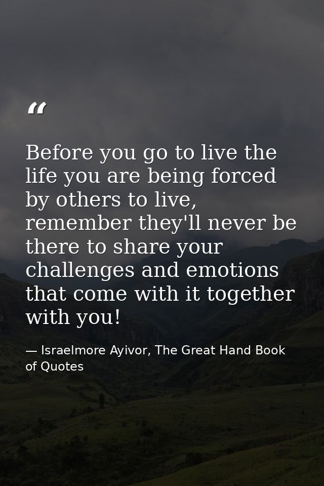 Before you go to live the life you are being forced by others to live, remember they'll never be there to share your cha — Israelmore Ayivor, The Great Hand Book of Quotes