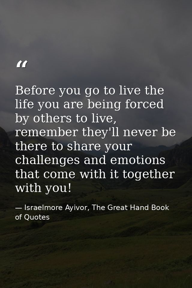 Before you go to live the life you are being forced by others to live, remember they'll never be there to share your cha — Israelmore Ayivor, The Great Hand Book of Quotes
