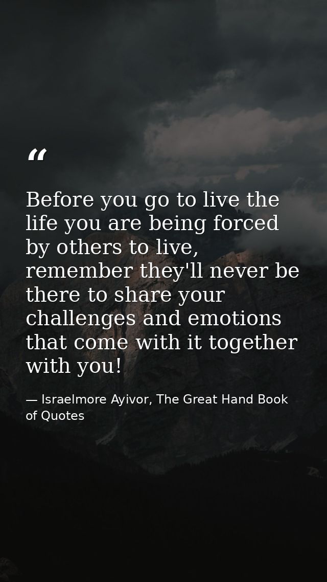 Before you go to live the life you are being forced by others to live, remember they'll never be there to share your cha — Israelmore Ayivor, The Great Hand Book of Quotes