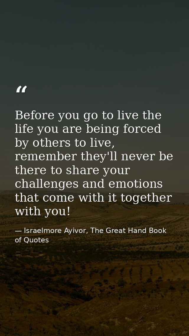 Before you go to live the life you are being forced by others to live, remember they'll never be there to share your cha — Israelmore Ayivor, The Great Hand Book of Quotes