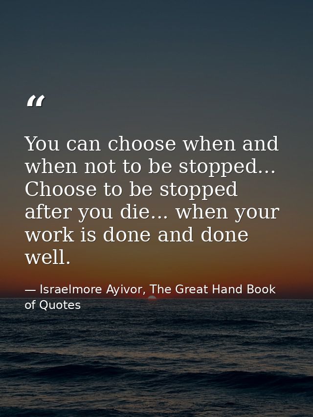 You can choose when and when not to be stopped... Choose to be stopped after you die... when your work is done and done  — Israelmore Ayivor, The Great Hand Book of Quotes