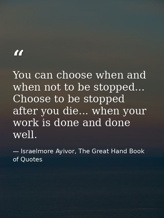 You can choose when and when not to be stopped... Choose to be stopped after you die... when your work is done and done  — Israelmore Ayivor, The Great Hand Book of Quotes