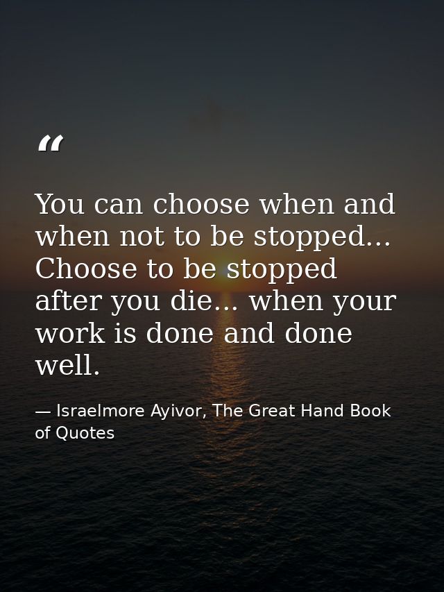 You can choose when and when not to be stopped... Choose to be stopped after you die... when your work is done and done  — Israelmore Ayivor, The Great Hand Book of Quotes