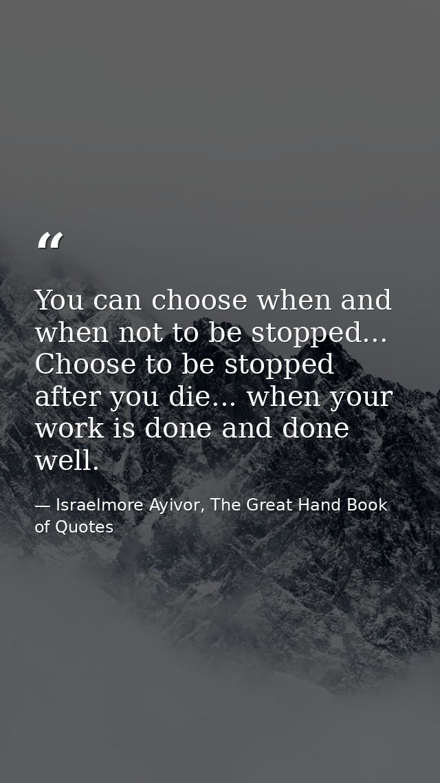 You can choose when and when not to be stopped... Choose to be stopped after you die... when your work is done and done  — Israelmore Ayivor, The Great Hand Book of Quotes