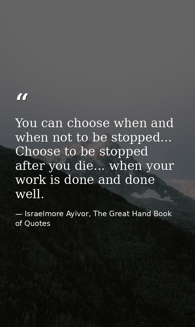 You can choose when and when not to be stopped... Choose to be stopped after you die... when your work is done and done  — Israelmore Ayivor, The Great Hand Book of Quotes