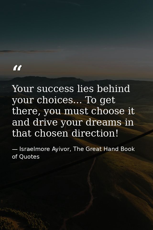 Your success lies behind your choices... To get there, you must choose it and drive your dreams in that chosen direction — Israelmore Ayivor, The Great Hand Book of Quotes