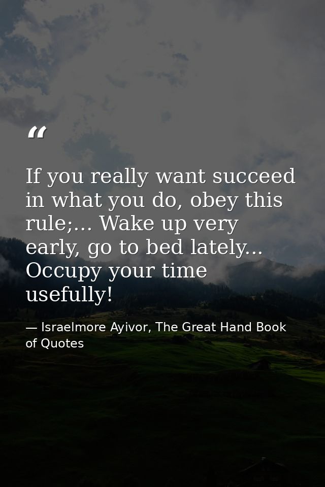 If you really want succeed in what you do, obey this rule;... Wake up very early, go to bed lately... Occupy your time u — Israelmore Ayivor, The Great Hand Book of Quotes