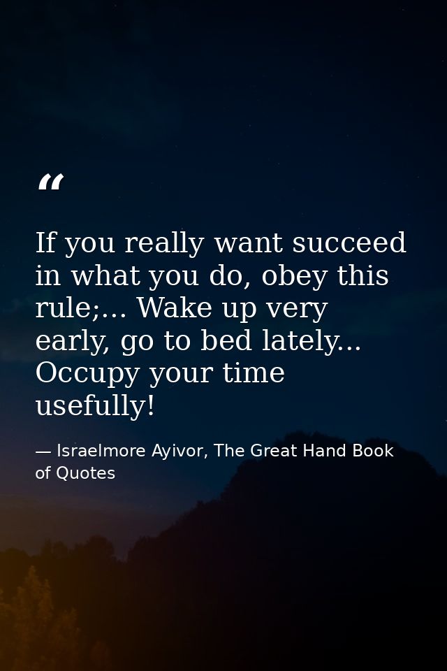 If you really want succeed in what you do, obey this rule;... Wake up very early, go to bed lately... Occupy your time u — Israelmore Ayivor, The Great Hand Book of Quotes