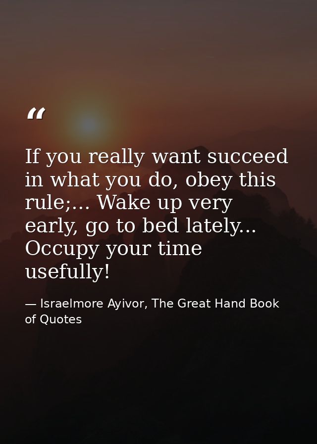 If you really want succeed in what you do, obey this rule;... Wake up very early, go to bed lately... Occupy your time u — Israelmore Ayivor, The Great Hand Book of Quotes