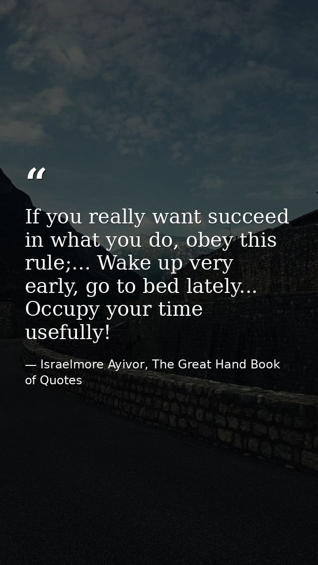 If you really want succeed in what you do, obey this rule;... Wake up very early, go to bed lately... Occupy your time u — Israelmore Ayivor, The Great Hand Book of Quotes