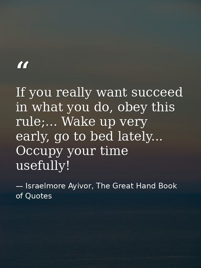 If you really want succeed in what you do, obey this rule;... Wake up very early, go to bed lately... Occupy your time u — Israelmore Ayivor, The Great Hand Book of Quotes