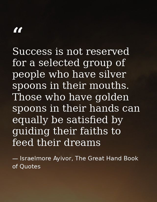 Success is not reserved for a selected group of people who have silver spoons in their mouths. Those who have golden spo — Israelmore Ayivor, The Great Hand Book of Quotes