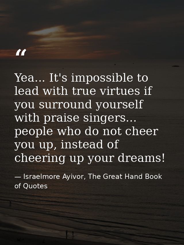 Yea... It's impossible to lead with true virtues if you surround yourself with praise singers... people who do not cheer — Israelmore Ayivor, The Great Hand Book of Quotes