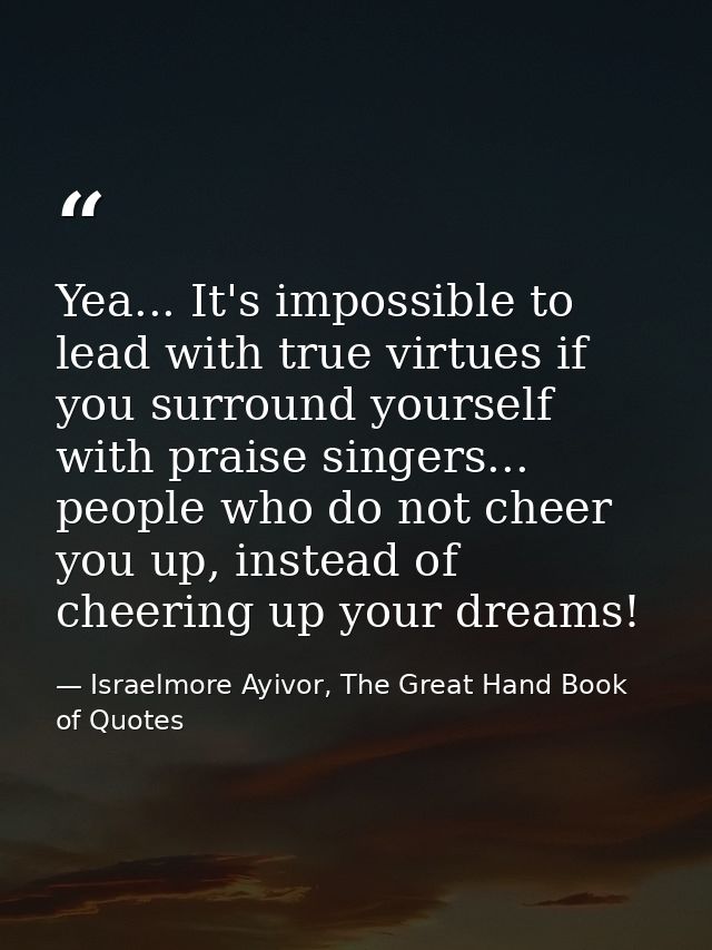 Yea... It's impossible to lead with true virtues if you surround yourself with praise singers... people who do not cheer — Israelmore Ayivor, The Great Hand Book of Quotes
