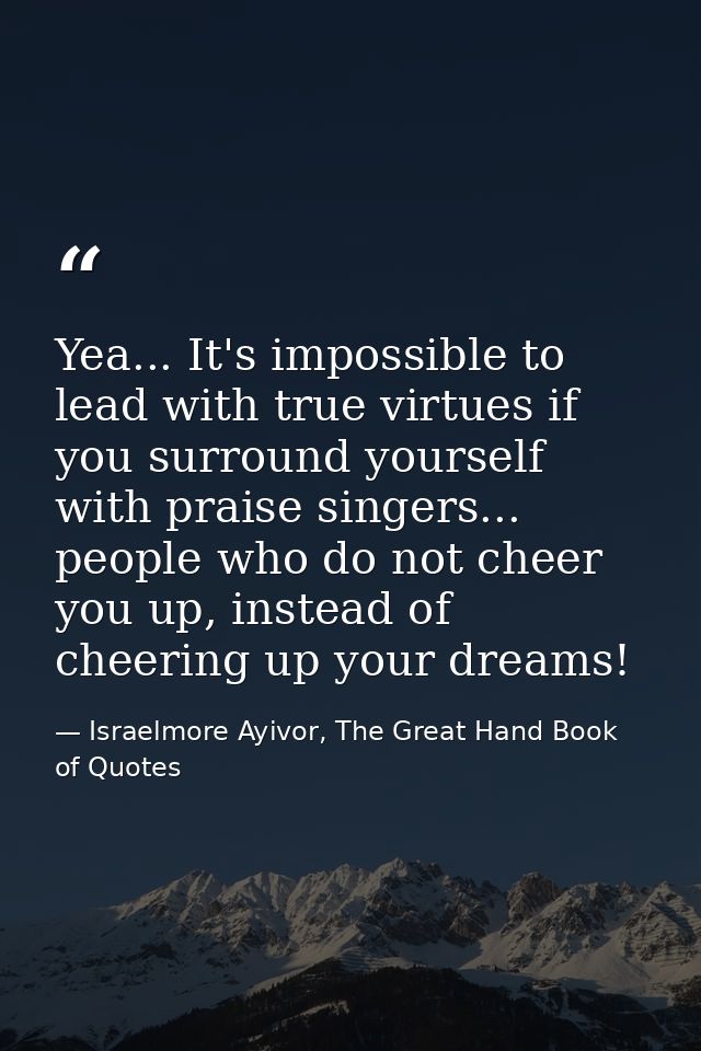 Yea... It's impossible to lead with true virtues if you surround yourself with praise singers... people who do not cheer — Israelmore Ayivor, The Great Hand Book of Quotes