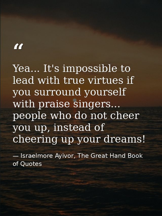 Yea... It's impossible to lead with true virtues if you surround yourself with praise singers... people who do not cheer — Israelmore Ayivor, The Great Hand Book of Quotes
