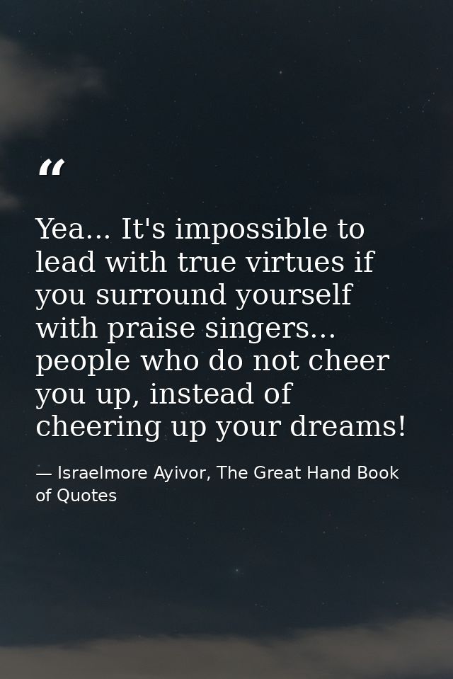 Yea... It's impossible to lead with true virtues if you surround yourself with praise singers... people who do not cheer — Israelmore Ayivor, The Great Hand Book of Quotes