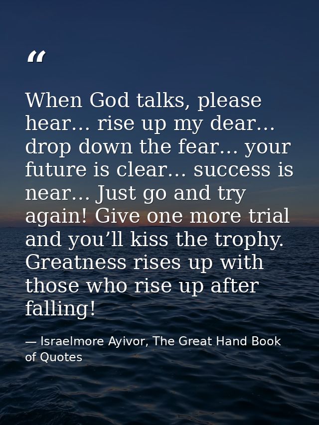 When God talks, please hear… rise up my dear… drop down the fear… your future is clear… success is near… Just go and try — Israelmore Ayivor, The Great Hand Book of Quotes