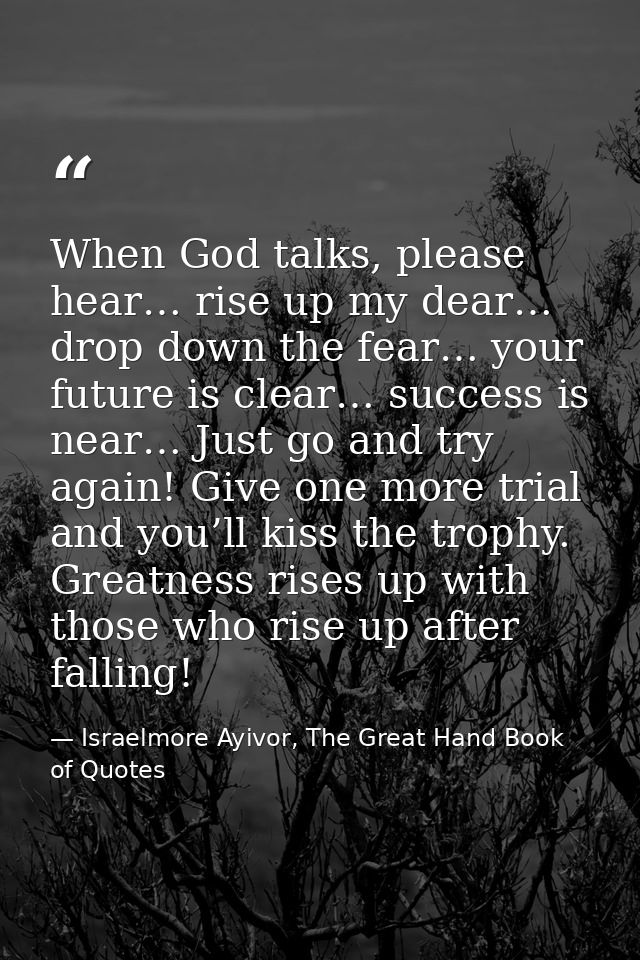 When God talks, please hear… rise up my dear… drop down the fear… your future is clear… success is near… Just go and try — Israelmore Ayivor, The Great Hand Book of Quotes