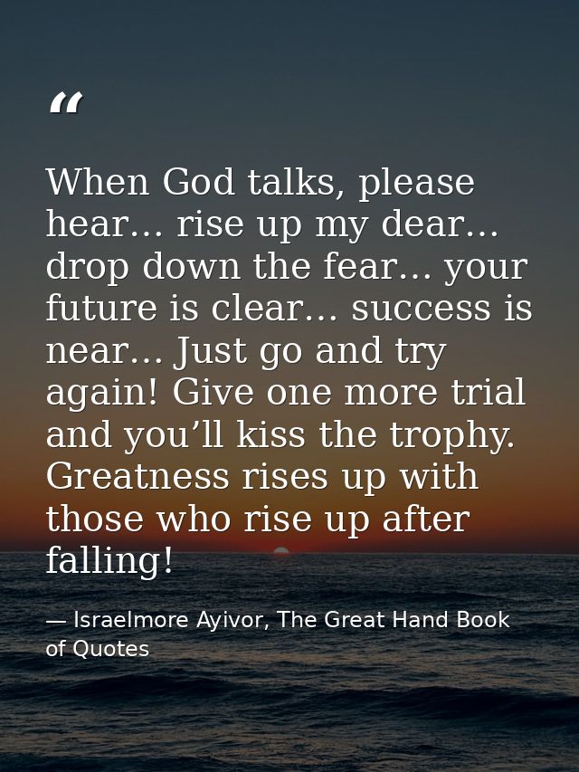 When God talks, please hear… rise up my dear… drop down the fear… your future is clear… success is near… Just go and try — Israelmore Ayivor, The Great Hand Book of Quotes
