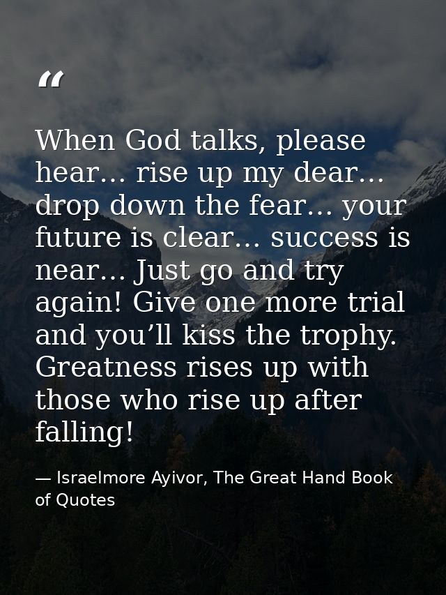 When God talks, please hear… rise up my dear… drop down the fear… your future is clear… success is near… Just go and try — Israelmore Ayivor, The Great Hand Book of Quotes