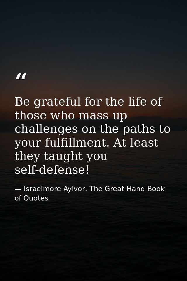 Be grateful for the life of those who mass up challenges on the paths to your fulfillment. At least they taught you self — Israelmore Ayivor, The Great Hand Book of Quotes