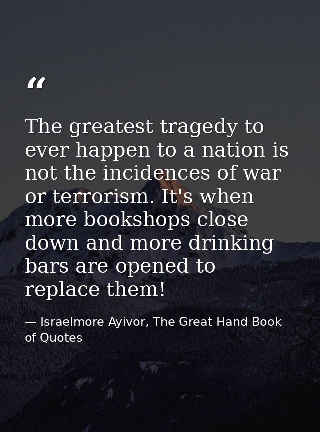 The greatest tragedy to ever happen to a nation is not the incidences of war or terrorism. It's when more bookshops clos — Israelmore Ayivor, The Great Hand Book of Quotes