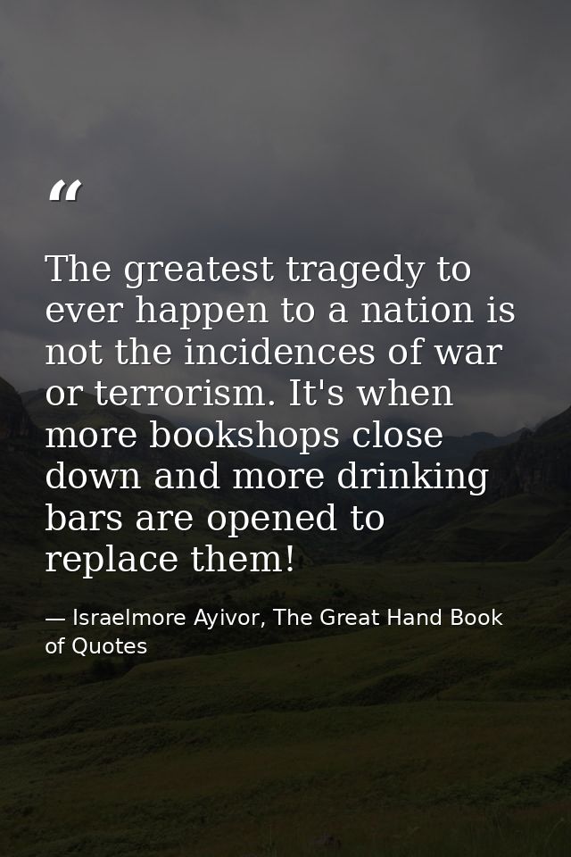 The greatest tragedy to ever happen to a nation is not the incidences of war or terrorism. It's when more bookshops clos — Israelmore Ayivor, The Great Hand Book of Quotes